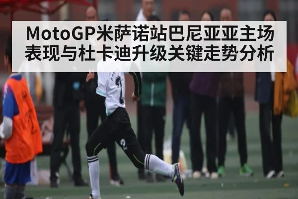 MotoGP米萨诺站巴尼亚亚主场表现与杜卡迪升级关键走势分析