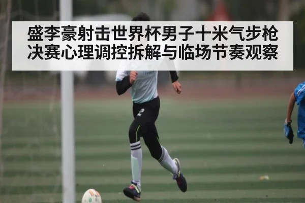 盛李豪射击世界杯男子十米气步枪决赛心理调控拆解与临场节奏观察