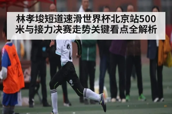 林孝埈短道速滑世界杯北京站500米与接力决赛走势关键看点全解析