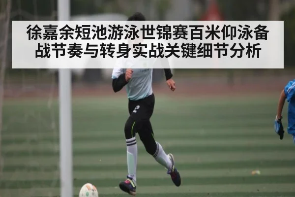 徐嘉余短池游泳世锦赛百米仰泳备战节奏与转身实战关键细节分析